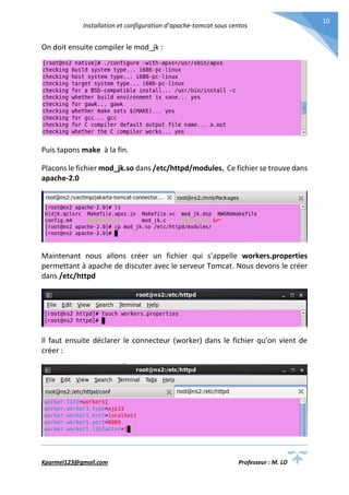 Installation et configuration d’apache-tomcat sous centos
Kparmel123@gmail.com Professeur : M. LO
10
On doit ensuite compiler le mod_jk :
Puis tapons make à la fin.
Placons le fichier mod_jk.so dans /etc/httpd/modules. Ce fichier se trouve dans
apache-2.0
Maintenant nous allons créer un fichier qui s’appelle workers.properties
permettant à apache de discuter avec le serveur Tomcat. Nous devons le créer
dans /etc/httpd
Il faut ensuite déclarer le connecteur (worker) dans le fichier qu’on vient de
créer :
 
