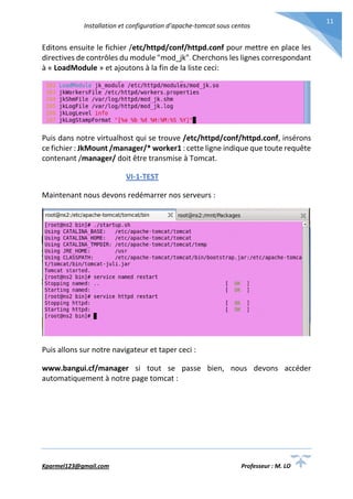 Installation et configuration d’apache-tomcat sous centos
Kparmel123@gmail.com Professeur : M. LO
11
Editons ensuite le fichier /etc/httpd/conf/httpd.conf pour mettre en place les
directives de contrôles du module "mod_jk". Cherchons les lignes correspondant
à « LoadModule » et ajoutons à la fin de la liste ceci:
Puis dans notre virtualhost qui se trouve /etc/httpd/conf/httpd.conf, insérons
ce fichier : JkMount /manager/* worker1 : cette ligne indique que toute requête
contenant /manager/ doit être transmise à Tomcat.
VI-1-TEST
Maintenant nous devons redémarrer nos serveurs :
Puis allons sur notre navigateur et taper ceci :
www.bangui.cf/manager si tout se passe bien, nous devons accéder
automatiquement à notre page tomcat :
 
