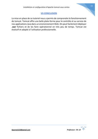 Installation et configuration d’apache-tomcat sous centos
Kparmel123@gmail.com Professeur : M. LO
13
VII-CONCLUSION
La mise en place de ce tutoriel nous a permis de comprendre le fonctionnement
de tomcat. Tomcat offre une belle plate-forme pour le contrôle et au service de
nos applications Java dans un environnement Web. On peut facilement déployer
.war fichiers et de les faire opérationnel en très peu de temps. Tomcat est
évolutif et adapté à l’utilisation professionnelle.
 