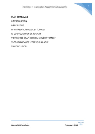 Installation et configuration d’apache-tomcat sous centos
Kparmel123@gmail.com Professeur : M. LO
2
PLAN DU TRAVAIL
I-INTRODUCTION
II-PRE-REQUIS
III-INSTALLATION DE JDK ET TOMCAT
IV-CONFIGURATION DE TOMCAT
V-INTERFACE GRAPHIQUE DU SERVEUR TOMCAT
VI-COUPLAGE AVEC LE SERVEUR APACHE
VII-CONCLUSION
 