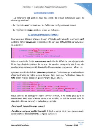 Installation et configuration d’apache-tomcat sous centos
Kparmel123@gmail.com Professeur : M. LO
5
Quelques explications
– Le répertoire bin contient tous les scripts de tomcat notamment ceux de
démarrage et d’arrêt.
– Le répertoire conf contient tous les fichiers de configuration de tomcat
– Le répertoire webapps contient toutes les webapps .
IV-CONFIGURATION DE TOMCAT
Pour ceux qui désirent changer le port d’écoute, Aller dans le répertoire conf
éditez le fichier server.xml et remplacez le port par défaut 8080 par celui que
vous désirez:
Editons ensuite le fichier tomcat-user.xml afin de définir le mot de passe de
l’interface d’administration de tomcat: Le dernier paragraphe du fichier de
configuration est commenté. On doit le dé-commenter en enlevant : <!– et –>
Ajoutons ensuite les balises rolename puis créons l’utilisateur qui aura les droits
d’administration de notre serveur tomcat: Dans mon cas, l’utilisateur s’appelle
toto et son mot de passe est ‘passer’ (ligne 30, 31 et 33).
Nous venons de configurer notre serveur tomcat, il ne reste plus qu’à le
redémarrer. Pour mettre notre serveur en marche, on doit se rendre dans le
répertoire bin (de tomcat) et exécutez ces scripts:
./startup.sh (pour démarrer tomcat)
./shutdown.sh (pour arréter tomcat). Si tout se passe bien, nous devons avoir
quelque chose textuellement à la figure suivante :
 