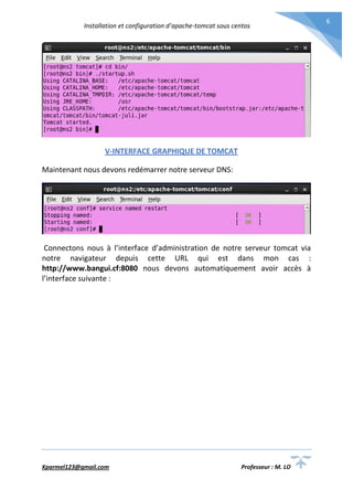 Installation et configuration d’apache-tomcat sous centos
Kparmel123@gmail.com Professeur : M. LO
6
V-INTERFACE GRAPHIQUE DE TOMCAT
Maintenant nous devons redémarrer notre serveur DNS:
Connectons nous à l’interface d’administration de notre serveur tomcat via
notre navigateur depuis cette URL qui est dans mon cas :
http://www.bangui.cf:8080 nous devons automatiquement avoir accès à
l’interface suivante :
 
