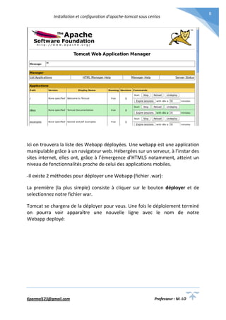 Installation et configuration d’apache-tomcat sous centos
Kparmel123@gmail.com Professeur : M. LO
8
Ici on trouvera la liste des Webapp déployées. Une webapp est une application
manipulable grâce à un navigateur web. Hébergées sur un serveur, à l’instar des
sites internet, elles ont, grâce à l’émergence d’HTML5 notamment, atteint un
niveau de fonctionnalités proche de celui des applications mobiles.
-Il existe 2 méthodes pour déployer une Webapp (fichier .war):
La première (la plus simple) consiste à cliquer sur le bouton déployer et de
selectionnez notre fichier war.
Tomcat se chargera de la déployer pour vous. Une fois le déploiement terminé
on pourra voir apparaître une nouvelle ligne avec le nom de notre
Webapp deployé:
 