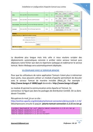 Installation et configuration d’apache-tomcat sous centos
Kparmel123@gmail.com Professeur : M. LO
9
La deuxième plus longue mais très utile si nous voulons scripter des
déploiements automatiques consiste à arrêter notre serveur tomcat puis
déposons notre fichier war dans le répertoire webapps et redémarrer le service
tomcat. Notre Webapp sera automatiquement déployée.
VI-COUPLAGE AVEC LE SERVEUR APACHE
Pour que les utilisateurs de notre application Tomcat n’aient plus à mémoriser
leurs ports, nous pouvons utiliser un module d’apache permettant de discuter
avec le serveur Tomcat de manière invisible (Mod_jk). Par exemple :
http://www.bangui.cf :8080/appli deviendra http://www.bangui.cf/appli
Le module JK permet la communication entre Apache et Tomcat. Ce
connecteur ne figure pas dans les packages de distribution CentOS. On va donc
devoir l’installer.
Récupérons le mod_jk sur ce site :
http://archive.apache.org/dist/jakarta/tomcat-connectors/jk/source/jk-1.2.15/
Décompressons ensuite le paquet jakarta-tomcat-connectors-1.2.15-src.tar.gz
 
