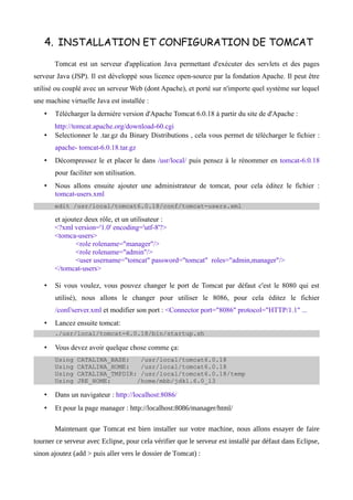 4. INSTALLATION ET CONFIGURATION DE TOMCAT
       Tomcat est un serveur d'application Java permettant d'exécuter des servlets et des pages
serveur Java (JSP). Il est développé sous licence open-source par la fondation Apache. Il peut être
utilisé ou couplé avec un serveur Web (dont Apache), et porté sur n'importe quel système sur lequel
une machine virtuelle Java est installée :
   •   Télécharger la dernière version d'Apache Tomcat 6.0.18 à partir du site de d'Apache :
       http://tomcat.apache.org/download-60.cgi
   •   Selectionner le .tar.gz du Binary Distributions , cela vous permet de télécharger le fichier :
       apache- tomcat-6.0.18.tar.gz
   •   Décompressez le et placer le dans /usr/local/ puis pensez à le rénommer en tomcat-6.0.18
       pour faciliter son utilisation.
   •   Nous allons ensuite ajouter une administrateur de tomcat, pour cela éditez le fichier :
       tomcat-users.xml
       edit /usr/local/tomcat6.0.18/conf/tomcat-users.xml

       et ajoutez deux rôle, et un utilisateur :
       <?xml version='1.0' encoding='utf-8'?>
       <tomca-users>
               <role rolename="manager"/>
               <role rolename="admin"/>
               <user username="tomcat" password="tomcat" roles="admin,manager"/>
       </tomcat-users>

   •   Si vous voulez, vous pouvez changer le port de Tomcat par défaut c'est le 8080 qui est
       utilisé), nous allons le changer pour utiliser le 8086, pour cela éditez le fichier
       /conf/server.xml et modifier son port : <Connector port="8086" protocol="HTTP/1.1" ...
   •   Lancez ensuite tomcat:
       ./usr/local/tomcat-6.0.18/bin/startup.sh

   •   Vous devez avoir quelque chose comme ça:
       Using   CATALINA_BASE:   /usr/local/tomcat6.0.18
       Using   CATALINA_HOME:   /usr/local/tomcat6.0.18
       Using   CATALINA_TMPDIR: /usr/local/tomcat6.0.18/temp
       Using   JRE_HOME:       /home/mbb/jdk1.6.0_13

   •   Dans un navigateur : http://localhost:8086/
   •   Et pour la page manager : http://localhost:8086/manager/html/

       Maintenant que Tomcat est bien installer sur votre machine, nous allons essayer de faire
tourner ce serveur avec Eclipse, pour cela vérifier que le serveur est installé par défaut dans Eclipse,
sinon ajoutez (add > puis aller vers le dossier de Tomcat) :
 