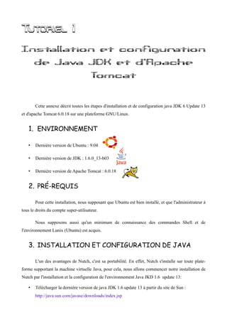 Tutoriel 1
Installation et configuration
       de Java JDK et d'Apache
                                       Tomcat


       Cette annexe décrit toutes les étapes d'installation et de configuration java JDK 6 Update 13
et d'apache Tomcat 6.0.18 sur une plateforme GNU/Linux.


   1. ENVIRONNEMENT

   •   Dernière version de Ubuntu : 9.04

   •   Dernière version de JDK : 1.6.0_13-b03

   •   Dernière version de Apache Tomcat : 6.0.18


   2. PRÉ-REQUIS

       Pour cette installation, nous supposant que Ubuntu est bien installé, et que l'administrateur à
tous le droits du compte super-utilisateur.

       Nous supposons aussi qu'un minimum de connaissance des commandes Shell et de
l'environnement Lunix (Ubuntu) est acquis.


   3. INSTALLATION ET CONFIGURATION DE JAVA

       L'un des avantages de Nutch, c'est sa portabilité. En effet, Nutch s'installe sur toute plate-
forme supportant la machine virtuelle Java, pour cela, nous allons commencer notre installation de
Nutch par l'installation et la configuration de l'environnement Java JKD 1.6 update 13:

   •   Télécharger la dernière version de java JDK 1.6 update 13 à partir du site de Sun :
       http://java.sun.com/javase/downloads/index.jsp
 