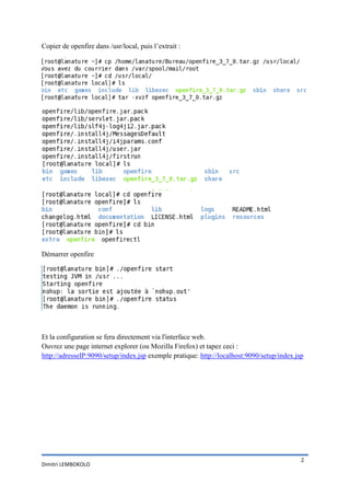 Copier de openfire dans /usr/local, puis l’extrait :




Démarrer openfire




Et la configuration se fera directement via l'interface web.
Ouvrez une page internet explorer (ou Mozilla Firefox) et tapez ceci :
http://adresseIP:9090/setup/index.jsp exemple pratique: http://localhost:9090/setup/index.jsp




                                                                                            2
Dimitri LEMBOKOLO
 