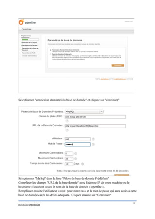 Sélectionner "connexion standard à la base de donnée" et cliquez sur "continuer"




Sélectionner "MySql" dans la liste "Pilote de base de donnée Prédéfinis"
Compléter les champs "URL de la base donnée" avec l'adresse IP de votre machine ou le
hostname « locahost »avec le nom de la base de donnée « openfire ».
Remplissez ensuite l'utilisateur « root pour notre cas» et le mot de passe qui aura accès à cette
base de données avec les droits adéquats. Cliquez ensuite sur "Continuer"

                                                                                              4
Dimitri LEMBOKOLO
 