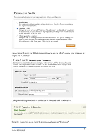 Ne pas laisser le choix par défaut si vous utilisez le serveur LDAP comme pour notre cas, et
cliquez sur "Continuer"




Configuration des paramètres de connexion au serveur LDAP « étape 1/3 ».




Tester les paramètres pour établir la connexion, cliquez sur "Continuer"


                                                                                           5
Dimitri LEMBOKOLO
 