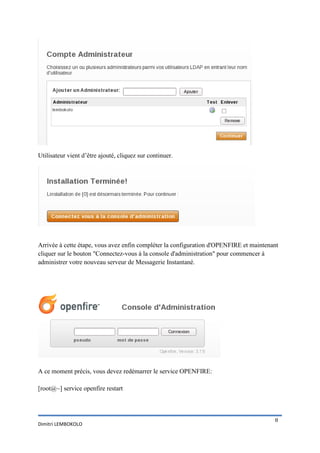 Utilisateur vient d’être ajouté, cliquez sur continuer.




Arrivée à cette étape, vous avez enfin compléter la configuration d'OPENFIRE et maintenant
cliquer sur le bouton "Connectez-vous à la console d'administration" pour commencer à
administrer votre nouveau serveur de Messagerie Instantané.




A ce moment précis, vous devez redémarrer le service OPENFIRE:

[root@~] service openfire restart



                                                                                        8
Dimitri LEMBOKOLO
 