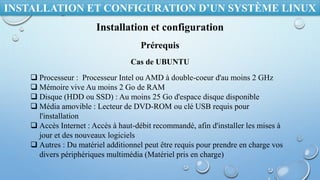 INSTALLATION ET CONFIGURATION D’UN SYSTÈME LINUX
Installation et configuration
Prérequis
Cas de UBUNTU
 Processeur : Processeur Intel ou AMD à double-coeur d'au moins 2 GHz
 Mémoire vive Au moins 2 Go de RAM
 Disque (HDD ou SSD) : Au moins 25 Go d'espace disque disponible
 Média amovible : Lecteur de DVD-ROM ou clé USB requis pour
l'installation
 Accès Internet : Accès à haut-débit recommandé, afin d'installer les mises à
jour et des nouveaux logiciels
 Autres : Du matériel additionnel peut être requis pour prendre en charge vos
divers périphériques multimédia (Matériel pris en charge)
 
