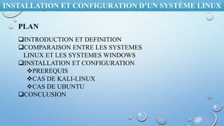 INSTALLATION ET CONFIGURATION D’UN SYSTÈME LINUX
PLAN
INTRODUCTION ET DEFINITION
COMPARAISON ENTRE LES SYSTEMES
LINUX ET LES SYSTEMES WINDOWS
INSTALLATION ET CONFIGURATION
PREREQUIS
CAS DE KALI-LINUX
CAS DE UBUNTU
CONCLUSION
 