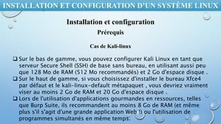 INSTALLATION ET CONFIGURATION D’UN SYSTÈME LINUX
Installation et configuration
Prérequis
 Sur le bas de gamme, vous pouvez configurer Kali Linux en tant que
serveur Secure Shell (SSH) de base sans bureau, en utilisant aussi peu
que 128 Mo de RAM (512 Mo recommandés) et 2 Go d'espace disque .
 Sur le haut de gamme, si vous choisissez d'installer le bureau Xfce4
par défaut et le kali-linux-default métapaquet , vous devriez vraiment
viser au moins 2 Go de RAM et 20 Go d'espace disque .
 Lors de l'utilisation d'applications gourmandes en ressources, telles
que Burp Suite, ils recommandent au moins 8 Go de RAM (et même
plus s'il s'agit d'une grande application Web !) ou l'utilisation de
programmes simultanés en même temps.
Cas de Kali-linux
 