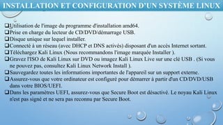 INSTALLATION ET CONFIGURATION D’UN SYSTÈME LINUX
Utilisation de l'image du programme d'installation amd64.
Prise en charge du lecteur de CD/DVD/démarrage USB.
Disque unique sur lequel installer.
Connecté à un réseau (avec DHCP et DNS activés) disposant d'un accès Internet sortant.
Téléchargez Kali Linux (Nous recommandons l'image marquée Installer ).
Gravez l'ISO de Kali Linux sur DVD ou imagez Kali Linux Live sur une clé USB . (Si vous
ne pouvez pas, consultez Kali Linux Network Install ).
Sauvegardez toutes les informations importantes de l'appareil sur un support externe.
Assurez-vous que votre ordinateur est configuré pour démarrer à partir d'un CD/DVD/USB
dans votre BIOS/UEFI.
Dans les paramètres UEFI, assurez-vous que Secure Boot est désactivé. Le noyau Kali Linux
n'est pas signé et ne sera pas reconnu par Secure Boot.
 