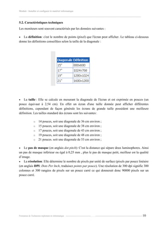 Module : Installer et configurer le matériel informatique
-------------------------------------------------------------------------------------------------------------------------------------------------------
Formation de Technicien exploitant en informatique. -----------------------------------…….----------------------------------------------------------------- 10
5.2. Caractéristiques techniques
Les moniteurs sont souvent caractérisés par les données suivantes :
 La définition: c'est le nombre de points (pixel) que l'écran peut afficher. Le tableau ci-dessous
donne les définitions conseillées selon la taille de la diagonale :
 La taille : Elle se calcule en mesurant la diagonale de l'écran et est exprimée en pouces (un
pouce équivaut à 2,54 cm). En effet un écran d'une taille donnée peut afficher différentes
définitions, cependant de façon générale les écrans de grande taille possèdent une meilleure
définition. Les tailles standard des écrans sont les suivantes:
o 14 pouces, soit une diagonale de 36 cm environ ;
o 15 pouces, soit une diagonale de 38 cm environ ;
o 17 pouces, soit une diagonale de 43 cm environ ;
o 19 pouces, soit une diagonale de 48 cm environ ;
o 21 pouces. soit une diagonale de 53 cm environ ;
 Le pas de masque (en anglais dot pitch): C'est la distance qui sépare deux luminophores. Ainsi
un pas de masque inférieur ou égal à 0,25 mm , plus le pas de masque petit, meilleur est la qualité
d’image.
 La résolution: Elle détermine le nombre de pixels par unité de surface (pixels par pouce linéaire
(en anglais DPI: Dots Per Inch, traduisez points par pouce). Une résolution de 300 dpi signifie 300
colonnes et 300 rangées de pixels sur un pouce carré ce qui donnerait donc 90000 pixels sur un
pouce carré.
 