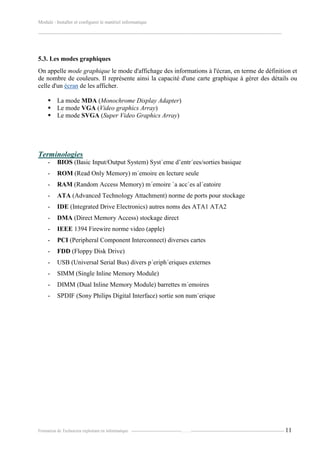 Module : Installer et configurer le matériel informatique
-------------------------------------------------------------------------------------------------------------------------------------------------------
Formation de Technicien exploitant en informatique. -----------------------------------…….----------------------------------------------------------------- 11
5.3. Les modes graphiques
On appelle mode graphique le mode d'affichage des informations à l'écran, en terme de définition et
de nombre de couleurs. Il représente ainsi la capacité d'une carte graphique à gérer des détails ou
celle d'un écran de les afficher.
 La mode MDA (Monochrome Display Adapter)
 Le mode VGA (Video graphics Array)
 Le mode SVGA (Super Video Graphics Array)
Terminologies
- BIOS (Basic Input/Output System) Syst`eme d’entr´ees/sorties basique
- ROM (Read Only Memory) m´emoire en lecture seule
- RAM (Random Access Memory) m´emoire `a acc`es al´eatoire
- ATA (Advanced Technology Attachment) norme de ports pour stockage
- IDE (Integrated Drive Electronics) autres noms des ATA1 ATA2
- DMA (Direct Memory Access) stockage direct
- IEEE 1394 Firewire norme video (apple)
- PCI (Peripheral Component Interconnect) diverses cartes
- FDD (Floppy Disk Drive)
- USB (Universal Serial Bus) divers p´eriph´eriques externes
- SIMM (Single Inline Memory Module)
- DIMM (Dual Inline Memory Module) barrettes m´emoires
- SPDIF (Sony Philips Digital Interface) sortie son num´erique
 