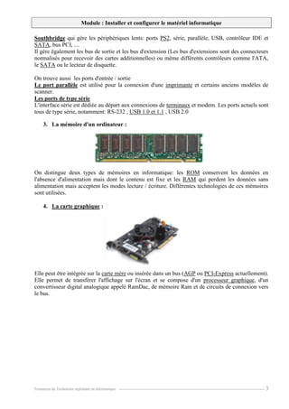Module : Installer et configurer le matériel informatique
Formation de Technicien exploitant en informatique. ----------------------------------------------------------------------------------------------------------------- 3
Southbridge qui gère les périphériques lents: ports PS2, série, parallèle, USB, contrôleur IDE et
SATA, bus PCI, ....
Il gère également les bus de sortie et les bus d'extension (Les bus d'extensions sont des connecteurs
normalisés pour recevoir des cartes additionnelles) ou même différents contrôleurs comme l'ATA,
le SATA ou le lecteur de disquette.
On trouve aussi les ports d'entrée / sortie
Le port parallèle est utilisé pour la connexion d'une imprimante et certains anciens modèles de
scanner.
Les ports de type série
L'interface série est dédiée au départ aux connexions de terminaux et modem. Les ports actuels sont
tous de type série, notamment: RS-232 , USB 1.0 et 1.1 , USB 2.0
3. La mémoire d'un ordinateur :
On distingue deux types de mémoires en informatique: les ROM conservent les données en
l'absence d'alimentation mais dont le contenu est fixe et les RAM qui perdent les données sans
alimentation mais acceptent les modes lecture / écriture. Différentes technologies de ces mémoires
sont utilisées.
4. La carte graphique :
Elle peut être intégrée sur la carte mère ou insérée dans un bus (AGP ou PCI-Express actuellement).
Elle permet de transférer l'affichage sur l'écran et se compose d'un processeur graphique, d'un
convertisseur digital analogique appelé RamDac, de mémoire Ram et de circuits de connexion vers
le bus.
 