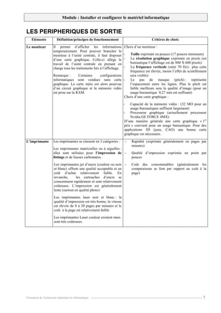 Module : Installer et configurer le matériel informatique
Formation de Technicien exploitant en informatique. ----------------------------------------------------------------------------------------------------------------- 5
LES PERIPHERIQUES DE SORTIE
Eléments Définition/principes de fonctionnement Critères de choix
Le moniteur Il permet d’afficher les informations
temporairement. Pour pouvoir brancher le
moniteur à l’unité centrale, il faut disposer
d’une carte graphique. Celle-ci allège le
travail de l’unité centrale en prenant en
charge tous les traitements liés à l’affichage.
Remarque : Certaines configurations
informatiques sont vendues sans carte
graphique. La carte mère est alors pourvue
d’un circuit graphique et la mémoire vidéo
est prise sur la RAM.
Choix d’un moniteur :
- Taille exprimée en pouces (17 pouces minimum)
- La résolution graphique exprimée en pixels (en
bureautique l’affichage est de 800 X 600 pixels)
- La fréquence verticale (mini 70 Hz) : plus cette
fréquence est élevée, moins l’effet de scintillement
sera visible)
- Le pas de masque (pitch) : représente
l’espacement entre les lignes. Plus le pitch est
faible meilleure sera la qualité d’image (pour un
usage bureautique 0,27 mm est suffisant)
Choix d’une carte graphique :
- Capacité de la mémoire vidéo : (32 MO pour un
usage bureautiques suffisent largement)
- Processeur graphique (actuellement processeur
Nvidia GE FORCE 4MX)
D’une manière générale une carte graphique « 1er
prix » convient pour un usage bureautique. Pour des
applications 3D (jeux, CAO) une bonne carte
graphique est nécessaire.
L’imprimante Les imprimantes se classent en 3 catégories :
Les imprimantes matricielles ou à aiguilles :
elles sont utilisées pour l’impression de
listings et de liasses carbonnées.
Les imprimantes jet d’encre (couleur ou noir
et blanc) offrent une qualité acceptable et un
coût d’achat relativement faible. En
revanche, les cartouches d’encre se
consomment rapidement et sont relativement
coûteuses. L’impression est généralement
lente (surtout en qualité photo)
Les imprimantes laser noir et blanc : la
qualité d’impression est très bonne, la vitesse
est élevée de 8 à 20 pages par minutes et le
coût à la page est relativement faible
Les imprimantes Laser couleur existent mais
sont très coûteuses.
- Rapidité (exprimée généralement en pages par
minutes)
- Qualité d’impression exprimée en point par
pouces
- Coût des consommables (généralement les
comparaisons se font par rapport au coût à la
page)
 