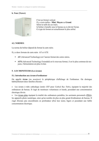 Module : Installer et configurer le matériel informatique
-------------------------------------------------------------------------------------------------------------------------------------------------------
Formation de Technicien exploitant en informatique. -----------------------------------…….----------------------------------------------------------------- 9
b. Tour (Tower)
C'est un format vertical.
Il y a trois tailles - Mini, Moyen ou Grand.
Selon la taille de ces tours.
le boîtier s'installe sous le bureau ou à côté de l'écran.
Ce type de format est actuellement le plus utilisé
4.2. NORMES
La norme du boîtier dépend du format la carte mère.
Il y a deux formats de carte mère AT et ATX
 AT (Advanced Technology) est l’ancien format des cartes mères.
 ATX (Advanced Technology Extended) est le nouveau format, il est le plus commun de nos
jours, l'alimentation est plus évolué.
5. LES MONITEURS (Les écrans)
5.1. Introduction aux écrans d'ordinateur
On appelle écran (ou moniteur) le périphérique d'affichage de l'ordinateur. On distingue
habituellement deux familles d'écrans :
 Les écrans à tube cathodique (notés CRT pour Cathod Ray Tube), équipant la majorité des
ordinateurs de bureau. Il s'agit de moniteurs volumineux et lourds, possédant une consommation
électrique élevée.
 Les écrans plats équipant la totalité des ordinateurs portables, les assistants personnels (PDA),
les appareils photo numérique, ainsi qu'un nombre de plus en plus grand d'ordinateurs de bureau. Il
s'agit d'écrans peu encombrants en profondeur (d'où leur nom), légers et possédant une faible
consommation électrique.
 