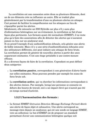 La corrélation est une connexion entre deux ou plusieurs éléments, dont
un de ces éléments crée ou influence un autre. Elle se traduit plus
généralement par la transformation d'une ou plusieurs alertes en attaque.
Ceci permet de faciliter la compréhension sur les attaques au lieu de
s'éparpiller parmi les alertes.
Idéalement, elle nécessite un IDS Hybride car plus s’il y aura plus
d'informations hétérogènes sur un évènement, la corrélation se fait d'une
façon plus pertinente. Les formats ayant été normalisés (IDMEF), il ne reste
plus qu'à faire des associations afin de détecter des alertes qui n'auraient
jamais eu lieu sur un analyseur seul.
Si on prend l'exemple d'une authentification échouée, cela génère une alerte
de faible intensité. Mais s'il y a une série d'authentifications échouées avec
des utilisateurs différents, ceci peut induire une attaque de force brute.
La corrélation permet de générer de nouvelles alertes à partir des unes
auparavant existantes. C'est une étape préalable à une contre­mesure
efficace.
Il y a diverses façons de faire de la corrélation. Cependant on peut définir
deux catégories:
• La corrélation passive, correspondant à une génération d'alerte basée
sur celles existantes. Nous pouvons prendre par exemple les scans de
force brute ssh.
• La corrélation active, qui va chercher les informations correspondant à
des alertes émises. Par exemple, lorsqu'une personne se connecte en
dehors des heures de travail, ceci a un impact élevé qui n'aurait pas été
en temps normal d'activité.
1.3.2 L'harmonisation des formats :
• Le format IDMEF (Intrusion Detection Message Exchange Format) décrit
une alerte de façon objet et exhaustive. Une alerte correspond au
message émis depuis un analyseur, qui est une sonde en langage IDMEF,
vers un collecteur. Le but d'IDMEF est de proposer un standard
permettant d'avoir une communication hétérogène quelque soit
10
 