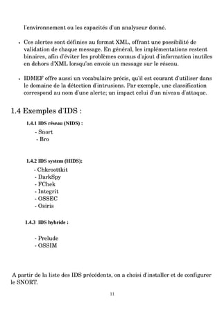 l'environnement ou les capacités d'un analyseur donné.
• Ces alertes sont définies au format XML, offrant une possibilité de
validation de chaque message. En général, les implémentations restent
binaires, afin d'éviter les problèmes connus d'ajout d'information inutiles
en dehors d'XML lorsqu’on envoie un message sur le réseau.
• IDMEF offre aussi un vocabulaire précis, qu'il est courant d'utiliser dans
le domaine de la détection d'intrusions. Par exemple, une classification
correspond au nom d'une alerte; un impact celui d'un niveau d'attaque.
1.4 Exemples d'IDS :
1.4.1 IDS réseau (NIDS) :
­ Snort
­ Bro
1.4.2 IDS system (HIDS):
­ Chkroottkit
­ DarkSpy
­ FChek
­ Integrit
­ OSSEC
­ Osiris
1.4.3 IDS hybride :
­ Prelude
­ OSSIM
A partir de la liste des IDS précédents, on a choisi d'installer et de configurer
le SNORT.
11
 