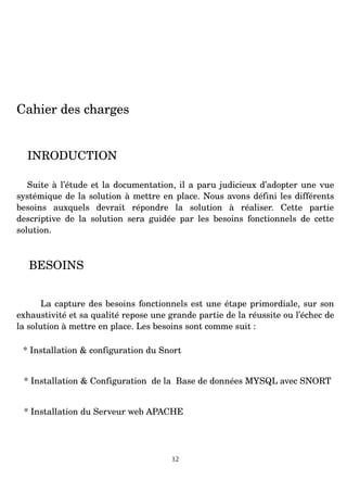 Cahier des charges
INRODUCTION
Suite à l’étude et la documentation, il a paru judicieux d’adopter une vue
systémique de la solution à mettre en place. Nous avons défini les différents
besoins auxquels devrait répondre la solution à réaliser. Cette partie
descriptive de la solution sera guidée par les besoins fonctionnels de cette
solution.
BESOINS
La capture des besoins fonctionnels est une étape primordiale, sur son
exhaustivité et sa qualité repose une grande partie de la réussite ou l’échec de
la solution à mettre en place. Les besoins sont comme suit :
* Installation & configuration du Snort
* Installation & Configuration de la Base de données MYSQL avec SNORT
* Installation du Serveur web APACHE
12
 