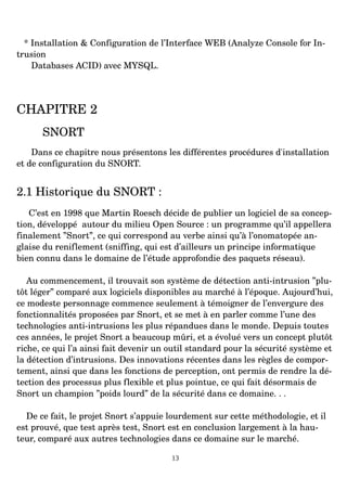 * Installation & Configuration de l’Interface WEB (Analyze Console for In­
trusion
Databases ACID) avec MYSQL.
CHAPITRE 2
SNORT
Dans ce chapitre nous présentons les différentes procédures d'installation
et de configuration du SNORT.
2.1 Historique du SNORT :
C’est en 1998 que Martin Roesch décide de publier un logiciel de sa concep­
tion, développé autour du milieu Open Source : un programme qu’il appellera
finalement ”Snort”, ce qui correspond au verbe ainsi qu’à l’onomatopée an­
glaise du reniflement (sniffing, qui est d’ailleurs un principe informatique
bien connu dans le domaine de l’étude approfondie des paquets réseau).
Au commencement, il trouvait son système de détection anti­intrusion ”plu­
tôt léger” comparé aux logiciels disponibles au marché à l’époque. Aujourd’hui,
ce modeste personnage commence seulement à témoigner de l’envergure des
fonctionnalités proposées par Snort, et se met à en parler comme l’une des
technologies anti­intrusions les plus répandues dans le monde. Depuis toutes
ces années, le projet Snort a beaucoup mûri, et a évolué vers un concept plutôt
riche, ce qui l’a ainsi fait devenir un outil standard pour la sécurité système et
la détection d’intrusions. Des innovations récentes dans les règles de compor­
tement, ainsi que dans les fonctions de perception, ont permis de rendre la dé­
tection des processus plus flexible et plus pointue, ce qui fait désormais de
Snort un champion ”poids lourd” de la sécurité dans ce domaine. . .
De ce fait, le projet Snort s’appuie lourdement sur cette méthodologie, et il
est prouvé, que test après test, Snort est en conclusion largement à la hau­
teur, comparé aux autres technologies dans ce domaine sur le marché.
13
 