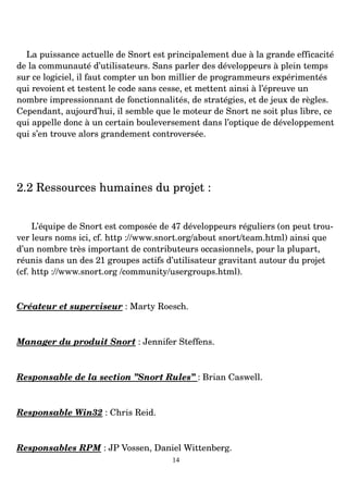 La puissance actuelle de Snort est principalement due à la grande efficacité
de la communauté d’utilisateurs. Sans parler des développeurs à plein temps
sur ce logiciel, il faut compter un bon millier de programmeurs expérimentés
qui revoient et testent le code sans cesse, et mettent ainsi à l’épreuve un
nombre impressionnant de fonctionnalités, de stratégies, et de jeux de règles.
Cependant, aujourd’hui, il semble que le moteur de Snort ne soit plus libre, ce
qui appelle donc à un certain bouleversement dans l’optique de développement
qui s’en trouve alors grandement controversée.
2.2 Ressources humaines du projet :
L’équipe de Snort est composée de 47 développeurs réguliers (on peut trou­
ver leurs noms ici, cf. http ://www.snort.org/about snort/team.html) ainsi que
d’un nombre très important de contributeurs occasionnels, pour la plupart,
réunis dans un des 21 groupes actifs d’utilisateur gravitant autour du projet
(cf. http ://www.snort.org /community/usergroups.html).
Créateur et superviseur : Marty Roesch.
Manager du produit Snort : Jennifer Steffens.
Responsable de la section ”Snort Rules” : Brian Caswell.
Responsable Win32 : Chris Reid.
Responsables RPM : JP Vossen, Daniel Wittenberg.
14
 