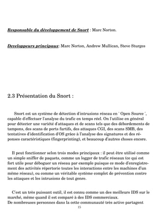 Responsable du développement de Snort : Marc Norton.
Developpeurs principaux: Marc Norton, Andrew Mullican, Steve Sturges
2.3 Présentation du Snort :
Snort est un système de détection d'intrusions réseau en ' Open Source ',
capable d'effectuer l'analyse du trafic en temps réel. On l'utilise en général
pour détecter une variété d'attaques et de scans tels que des débordements de
tampons, des scans de ports furtifs, des attaques CGI, des scans SMB, des
tentatives d'identification d'OS grâce à l’analyse des signatures et des ré­
ponses caractéristiques (fingerprinting), et beaucoup d’autres choses encore.
Il peut fonctionner selon trois modes principaux : il peut être utilisé comme
un simple sniffer de paquets, comme un logger de trafic réseaux (ce qui est
fort utile pour déboguer un réseau par exemple puisque ce mode d’enregistre­
ment des activités répertorie toutes les interactions entre les machines d’un
même réseau), ou comme un véritable système complet de prévention contre
les attaques et les intrusions de tout genre.
C'est un très puissant outil, il est connu comme un des meilleurs IDS sur le
marché, même quand il est comparé à des IDS commerciaux.
De nombreuses personnes dans la cette communauté très active partagent
15
 