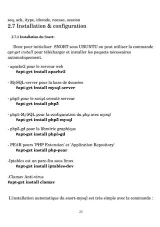 seq, ack, itype, idecode, nocase, session
2.7 Installation & configuration
2.7.1 Installation du Snort:
Donc pour initialiser SNORT sous UBUNTU on peut utiliser la commande
apt­get install pour télécharger et installer les paquets nécessaires
automatiquement.
­ apache2 pour le serveur web
#apt­get install apache2
­ MySQL­server pour la base de données
#apt­get install mysql­server
­ php5 pour le script orienté serveur
#apt­get install php5
­ php5­MySQL pour la configuration du php avec mysql
#apt­get install php5­mysql
­ php5­gd pour la librairie graphique
#apt­get install php5­gd
­ PEAR pours 'PHP Extension' et 'Application Repository'
#apt­get install php­pear
­Iptables est un pare­feu sous linux
#apt­get install iptables­dev
­Clamav Anti­virus
#apt­get install clamav
L'installation automatique du snort­mysql est très simple avec la commande :
23
 