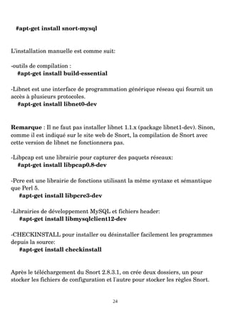 #apt­get install snort­mysql
L’installation manuelle est comme suit:
­outils de compilation :
#apt­get install build­essential
­Libnet est une interface de programmation générique réseau qui fournit un
accès à plusieurs protocoles.
#apt­get install libnet0­dev
Remarque : Il ne faut pas installer libnet 1.1.x (package libnet1­dev). Sinon,
comme il est indiqué sur le site web de Snort, la compilation de Snort avec
cette version de libnet ne fonctionnera pas.
­Libpcap est une librairie pour capturer des paquets réseaux:
#apt­get install libpcap0.8­dev
­Pcre est une librairie de fonctions utilisant la même syntaxe et sémantique
que Perl 5.
#apt­get install libpcre3­dev
­Librairies de développement MySQL et fichiers header:
#apt­get install libmysqlclient12­dev
­CHECKINSTALL pour installer ou désinstaller facilement les programmes
depuis la source:
#apt­get install checkinstall
Après le téléchargement du Snort 2.8.3.1, on crée deux dossiers, un pour
stocker les fichiers de configuration et l'autre pour stocker les règles Snort.
24
 
