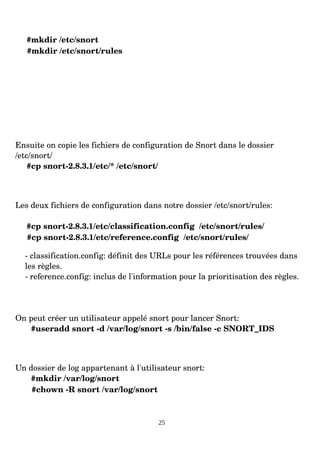 #mkdir /etc/snort
#mkdir /etc/snort/rules
Ensuite on copie les fichiers de configuration de Snort dans le dossier
/etc/snort/
#cp snort­2.8.3.1/etc/* /etc/snort/
Les deux fichiers de configuration dans notre dossier /etc/snort/rules:
#cp snort­2.8.3.1/etc/classification.config /etc/snort/rules/
#cp snort­2.8.3.1/etc/reference.config /etc/snort/rules/
­ classification.config: définit des URLs pour les références trouvées dans
les règles.
­ reference.config: inclus de l'information pour la prioritisation des règles.
On peut créer un utilisateur appelé snort pour lancer Snort:
#useradd snort ­d /var/log/snort ­s /bin/false ­c SNORT_IDS
Un dossier de log appartenant à l'utilisateur snort:
#mkdir /var/log/snort
#chown ­R snort /var/log/snort
25
 