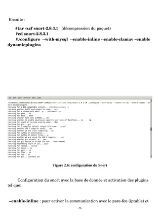 Ensuite :
#tar ­xzf snort­2.8.3.1 (décompression du paquet)
#cd snort­2.8.3.1
#./configure ­­with­mysql ­­enable­inline ­­enable­clamav –enable
dynamicplugins
Figure 2.6: configuration du Snort
Configuration du snort avec la base de donnée et activation des plugins
tel que:
­­enable­inline : pour activer la communication avec le pare­feu (iptable) et
26
 