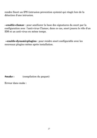 rendre Snort un IPS (intrusion prevention system) qui réagit lors de la
détection d'une intrusion.
­­enable­clamav : pour améliorer la base des signatures du snort par la
configuration avec l'anti­virus Clamav, dans ce cas, snort jouera le rôle d'un
IDS et un anti­virus en même temps.
­­enable­dynamicplugins : pour rendre snort configurable avec les
nouveaux plugins même après installation.
#make : (compilation du paquet)
Erreur dans make :
27
 