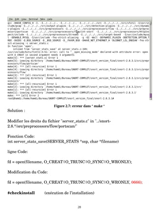 Figure 2.7: erreur dans ‘ make ‘
Solution :
Modifier les droits du fichier "server_stats.c" in "../snort­
2.8.*/src/preprocessors/flow/portscan/"
Fonction Code:
int server_stats_save(SERVER_STATS *ssp, char *filename)
ligne Code:
fd = open(filename, O_CREAT|O_TRUNC|O_SYNC|O_WRONLY);
Modification du Code:
fd = open(filename, O_CREAT|O_TRUNC|O_SYNC|O_WRONLY, 0666);
#checkinstall (exécution de l’installation)
28
 