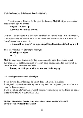 2.7.2 Configuration de la base de données MYSQL:
Premièrement, il faut créer la base de données MySQL et les tables pour
recevoir les logs de Snort:
#mysql ­u root ­p
>create database snort;
Comme il est dangereux d'accéder à la base de données avec l'utilisateur root,
il est nécessaire de créer un utilisateur avec des permissions sur la base de
données snort uniquement:
#grant all on snort.* to snortuser@localhost identified by 'pwd'
Puis on recharge les privilèges MySQL:
#flush privileges
>exit;
Maintenant, nous devons créer les tables dans la base de données snort:
Par chance, les tables sont déjà créées et nous devons juste les trouver et les
installer dans la base de données:
#mysql ­u root ­p snort < schemas/create_mysql
2.7.3 Configuration du snort pour SQL:
Nous devons dévier les logs de Snort dans la base de données:
Il est juste nécessaire de configurer le login et mot de passe pour accéder à la
base de données snort.
Dans le fichier /etc/snort/snort.conf, nous devons ajouter ou modifier les lignes
entre (#DBSTART#) et (#DBEND#):
output database: log, mysql, user=snortuser password=pwd
dbname=snort host=localhost
29
 