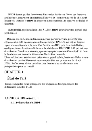 HIDS: formé par les détecteurs d’intrusion basés sur l’hôte, ces derniers
analysent et contrôlent uniquement l’activité et les informations de l’hôte sur
lequel est installé le HIDS et assurent ainsi seulement la sécurité de l’hôte en
question.
IDS hybrides: qui utilisent les NIDS et HIDS pour avoir des alertes plus
pertinentes.
Dans ce qui suit, nous allons commencer par donner une présentation
générale des IDS, ensuite nous allons présenter SNORT qui est un logiciel
open source situé dans la première famille des IDS, puis leur installation,
configuration et fonctionnalités sous la plateforme UBUNTU 8.10 qui est une
distribution Gnu/Linux récente, sponsorisée par la société Canonical Ltd dont
le fondateur est le multimillionnaire Mark Shuttleworth.
Ubuntu Linux est résolument orientée au grand public, basée sur Debian (une
distribution particulièrement robuste qui a fêté ses quinze ans le 16 août
2008). Enfin, nous allons terminer par donner une conclusion et des
perspectives pour ce travail.
CHAPITR 1
État de l’art
Dans ce chapitre nous présentons les principales fonctionnalités des
différentes familles d'IDS.
1.1 NIDS (IDS réseau) :
1.1.1 Présentation des NIDS :
3
 
