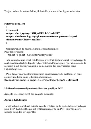 Toujours dans le même fichier, il faut décommenter les lignes suivantes:
ruletype redalert
{
type alert
output alert_syslog: LOG_AUTH LOG ALERT
output database: log, mysql, user=snortuser password=pwd
dbname=snort host=localhost
}
Configuration de Snort est maintenant terminée!
Pour lancer snort :
#snort ­u snort ­c /etc/snort/snort.conf
Cela veut dire que snort est démarré avec l'utilisateur snort et va charger la
configuration stockée dans le fichier /etc/snort/snort.conf. Pour des raisons de
sécurité, il est toujours conseillé de démarrer des programmes sans
l'utilisateur root.
Pour lancer snort automatiquement au démarrage du système, on peut
ajouter une ligne dans le fichier /etc/crontab.
@reboot root snort ­u snort ­c /etc/snort/snort.conf >> /dev/null
2.7.4 Installation et configuration de l'interface graphique ACID :
Après le téléchargement des paquets suivants:
Jpraph­1.26.tar.gz :
JpGraph est un Object orienté vers la création de la bibliothèque graphique
pour PHP, La bibliothèque est entièrement écrite en PHP et prête à être
utilisée dans des scripts PHP.
30
 