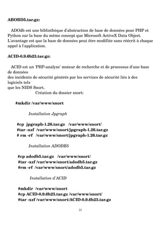 ABOBD5.tar.gz:
ADOdb est une bibliothèque d'abstraction de base de données pour PHP et
Python sur la base du même concept que Microsoft ActiveX Data Object.
L'avantage est que la base de données peut être modifiée sans réécrit à chaque
appel à l'application.
ACID­0.9.6b23.tar.gz:
ACID est un 'PHP­analyze' moteur de recherche et de processus d'une base
de données
des incidents de sécurité générés par les services de sécurité liés à des
logiciels tels
que les NIDS Snort.
Création du dossier snort:
#mkdir /var/www/snort
Installation Jpgraph
#cp jpgraph­1.26.tar.gz /var/www/snort/
#tar ­xzf /var/www/snort/jpgraph­1.26.tar.gz
# rm ­rf /var/www/snort/jpgraph­1.26.tar.gz
Installation ADODB5
#cp adodb5.tar.gz /var/www/snort/
#tar ­xzf /var/www/snort/adodb5.tar.gz
#rm ­rf /var/www/snort/adodb5.tar.gz
Installation d'ACID
#mkdir /var/www/snort
#cp ACID­0.9.6b23.tar.gz /var/www/snort/
#tar ­xzf /var/www/snort/ACID­0.9.6b23.tar.gz
31
 