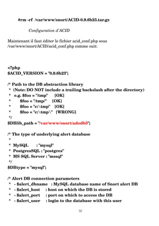 #rm ­rf /var/www/snort/ACID­0.9.6b23.tar.gz
Configuration d'ACID
Maintenant il faut éditer le fichier acid_conf.php sous
/var/www/snort/ACID/acid_conf.php comme suit:
<?php
$ACID_VERSION = "0.9.6b23";
/* Path to the DB abstraction library
* (Note: DO NOT include a trailing backslash after the directory)
* e.g. $foo = "/tmp" [OK]
* $foo = "/tmp/" [OK]
* $foo = "c:tmp" [OK]
* $foo = "c:tmp" [WRONG]
*/
$DBlib_path = "/var/www/snort/adodb5";
/* The type of underlying alert database
*
* MySQL : "mysql"
* PostgresSQL : "postgres"
* MS SQL Server : "mssql"
*/
$DBtype = "mysql";
/* Alert DB connection parameters
* ­ $alert_dbname : MySQL database name of Snort alert DB
* ­ $alert_host : host on which the DB is stored
* ­ $alert_port : port on which to access the DB
* ­ $alert_user : login to the database with this user
32
 