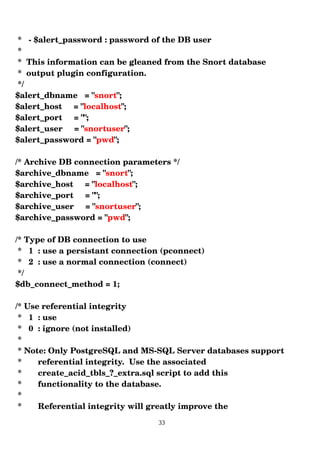 * ­ $alert_password : password of the DB user
*
* This information can be gleaned from the Snort database
* output plugin configuration.
*/
$alert_dbname = "snort";
$alert_host = "localhost";
$alert_port = "";
$alert_user = "snortuser";
$alert_password = "pwd";
/* Archive DB connection parameters */
$archive_dbname = "snort";
$archive_host = "localhost";
$archive_port = "";
$archive_user = "snortuser";
$archive_password = "pwd";
/* Type of DB connection to use
* 1 : use a persistant connection (pconnect)
* 2 : use a normal connection (connect)
*/
$db_connect_method = 1;
/* Use referential integrity
* 1 : use
* 0 : ignore (not installed)
*
* Note: Only PostgreSQL and MS­SQL Server databases support
* referential integrity. Use the associated
* create_acid_tbls_?_extra.sql script to add this
* functionality to the database.
*
* Referential integrity will greatly improve the
33
 