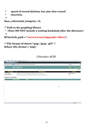 * speed of record deletion, but also slow record
* insertion.
*/
$use_referential_integrity = 0;
/* Path to the graphing library
* (Note: DO NOT include a trailing backslash after the directory)
*/
$ChartLib_path = "/var/www/snort/jpgraph­1.26/src";
/* File format of charts ('png', 'jpeg', 'gif') */
$chart_file_format = "png";
L’Interface ACID
34
 