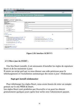 Figure 2.10: Interface ACID N°3
2.7.5 Mise à jour du SNORT :
Une fois Snort installé, il est nécessaire d'installer les règles de signature
Snort et de les maintenir à jour.
Il existe un script perl qui va nous donner une aide précieuse pour le
téléchargement et l'installation automatique des mises à jour : Oinkmaster.
#apt­get install oinkmaster
Pour télécharger les règles Snort, nous avons besoin de créer un compte
gratuit sur le site WEB de Snort.
Les règles Snort sont produites par Sourcefire et on peut les obtenir
gratuitement quelques jours après leur sortie avec l'abonnement payant.
36
 