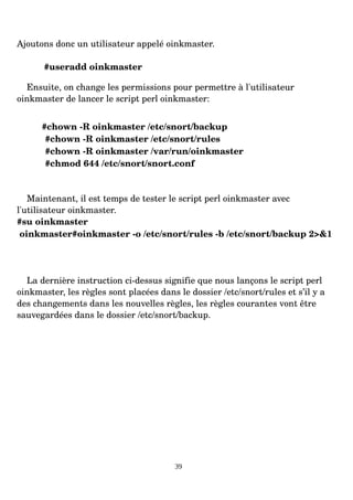 Ajoutons donc un utilisateur appelé oinkmaster.
#useradd oinkmaster
Ensuite, on change les permissions pour permettre à l'utilisateur
oinkmaster de lancer le script perl oinkmaster:
#chown ­R oinkmaster /etc/snort/backup
#chown ­R oinkmaster /etc/snort/rules
#chown ­R oinkmaster /var/run/oinkmaster
#chmod 644 /etc/snort/snort.conf
Maintenant, il est temps de tester le script perl oinkmaster avec
l'utilisateur oinkmaster.
#su oinkmaster
oinkmaster#oinkmaster ­o /etc/snort/rules ­b /etc/snort/backup 2>&1
La dernière instruction ci­dessus signifie que nous lançons le script perl
oinkmaster, les règles sont placées dans le dossier /etc/snort/rules et s’il y a
des changements dans les nouvelles règles, les règles courantes vont être
sauvegardées dans le dossier /etc/snort/backup.
39
 