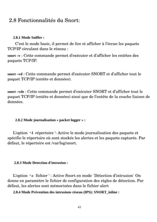 2.8 Fonctionnalités du Snort:
2.8.1 Mode Sniffer :
C’est le mode basic, il permet de lire et afficher à l’écran les paquets
TCP/IP circulant dans le réseau :
snort –v : Cette commande permet d’exécuter et d’afficher les entêtes des
paquets TCP/IP.
snort –vd : Cette commande permet d’exécuter SNORT et d’afficher tout le
paquet TCP/IP (entête et données).
snort –vde : Cette commande permet d’exécuter SNORT et d’afficher tout le
paquet TCP/IP (entête et données) ainsi que de l’entête de la couche liaison de
données.
2.8.2 Mode journalisation « packet logger » :
L’option ‘-l répertoire ‘: Active le mode journalisation des paquets et
spécifie le répertoire où sont stockés les alertes et les paquets capturés. Par
défaut, le répertoire est /var/log/snort.
2.8.3 Mode Detection d'intrusion :
L’option ‘-c fichier ‘ : Active Snort en mode `Détection d’intrusion` On
donne en paramètre le fichier de configuration des règles de détection. Par
défaut, les alertes sont mémorisées dans le fichier alert
2.8.4 Mode Prévention des intrusions réseau (IPS): SNORT_inline :
43
 