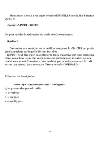 Maintenant il reste à rediriger le trafic d'IPTABLES vers la file d'attente
QUEUE:
#iptables -A INPUT -j QUEUE
On peut vérifier la redirection du trafic avec la commande :
#iptables -L
Dans notre cas, snort_inline et netfilter vont jouer le rôle d'IPS qui proté­
gera la machine sur laquelle ils sont installés.
« INPUT » veut dire qu'on va contrôler le trafic qui arrive sur cette même ma­
chine, mais dans le cas réel snort_inline est généralement installée sur une
machine en amont d'un réseau (une machine par laquelle passe tout le trafic
entrant au réseau) dans ce cas, on filtrera le trafic «FORWARD».
Exécution du Snort_inline:
#snort -Q -v -c /etc/snort/snort.conf -l /var/log/snort
-Q ­> process the queued traffic
-v ­> verbose
-l ­> log path
-c ­> config path
45
 
