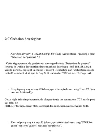2.9 Création des règles:
­ Alert tcp any any ­> 192.168.1.0/24 80 (flags : A;content : “passwd”; msg:
“detection de `passwd’ “ ;)
Cette règle permet de générer un message d’alerte “Detection de passwd”
lorsque le trafic à destination d’une machine du réseau local 192.168.1.0/24
vers le port 80, contient la chaîne « passwd » (spécifiée par l’utilisation sous le
mot­clé « content »), et que le flag ACK du header TCP est activé (flags : A).
­ Drop tcp any any ­> any 22 (classtype: attempted­user; msg:"Port 22 Con­
nection Initiated";)
Cette règle très simple permet de bloquer toute les connexions TCP sur le port
22, celui de
SSH. L’IPS empêchera l'établissement des connexions aux serveurs SSH.
­ Alert udp any any <> any 53 (classtype: attempted­user; msg:"DNS Re­
quest" content:"yahoo"; replace:"securinets";)
46
 