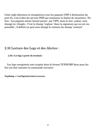 Cette règle détectera et enregistrera tous les paquets UDP à destination du
port 53, c'est­à­dire du serveur DNS qui contienne la chaîne de caractères «Ya­
hoo». Les paquets seront laissés passer par l'IPS, mais le mot «yahoo» sera
changé en «Google». C'est le champ "replace "dans la signature qui en est res­
ponsable ; il définit en quoi sera changé le contenu du champ "content".
2.10 Lecture des Logs et des Alertes :
2.10.1 Les logs à partir du terminal :
Les logs enregistrés sont cryptés dans le format TCPDUMP donc pour les
lire ont doit exécuter la commande suivante:
#tcpdump -r /var/log/snort/snort.xxxxxxxx
47
 