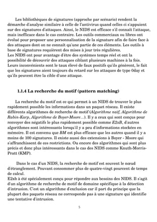 Les bibliothèques de signatures (approche par scénario) rendent la
démarche d'analyse similaire à celle de l’antivirus quand celles ci s'appuient
sur des signatures d'attaques. Ainsi, le NIDS est efficace s'il connaît l'attaque,
mais inefficace dans le cas contraire. Les outils commerciaux ou libres ont
évolué pour proposer une personnalisation de la signature afin de faire face à
des attaques dont on ne connaît qu'une partie de ces éléments. Les outils à
base de signatures requièrent des mises à jour très régulières.
Les NIDS ont pour avantage d'être des systèmes temps réel et ont la
possibilité de découvrir des attaques ciblant plusieurs machines à la fois.
Leurs inconvénients sont le taux élevé de faux positifs qu'ils génèrent, le fait
que les signatures aient toujours du retard sur les attaques de type 0day et
qu'ils peuvent être la cible d'une attaque.
1.1.4 La recherche du motif (pattern matching)
La recherche du motif est ce qui permet à un NIDS de trouver le plus
rapidement possible les informations dans un paquet réseau. Il existe
différents algorithmes de recherche de motif (Algorithme naïf, Algorithme de
Rabin­Karp, Algorithme de Boyer­Moore....). Il y a ceux qui sont conçus pour
renvoyer des négatifs le plus rapidement possible comme E2xB, d'autres
algorithmes sont intéressants lorsqu'il y a peu d'informations stockées en
mémoire. Il est convenu que BM est plus efficace que les autres quand il y a
moins de 100 signatures. Il existe aussi des extensions à Boyer ­ Moore qui
s'affranchissent de ces restrictions. Ou encore des algorithmes qui sont plus
précis et donc plus intéressants dans le cas des NIDS comme Knuth­Morris­
Pratt (KMP).
Dans le cas d'un NIDS, la recherche de motif est souvent le nœud
d'étranglement. Pouvant consommer plus de quatre­vingt pourcent de temps
de calcul.
E2xb à été spécialement conçu pour répondre aux besoins des NIDS. Il s'agit
d'un algorithme de recherche de motif de domaine spécifique à la détection
d'intrusion. C'est un algorithme d'exclusion car il part du principe que la
plupart des paquets réseau ne corresponde pas à une signature qui identifie
une tentative d'intrusion.
5
 