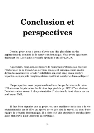Conclusion et
perspectives
Ce mini projet nous a permis d’avoir une idée plus claire sur les
applications du domaine de la sécurité informatique. Nous avons également
découvert les IDS et amélioré notre aptitude à utiliser LINUX.
Cependant, nous avons rencontré de nombreux problèmes au cours de
l’élaboration de ce travail. Ces derniers consistent principalement en des
difficultés rencontrées lors de l’installation du snort ainsi qu’au nombre
important des paquets complémentaires qu’il faut installer et bien configurer.
En perspective, nous proposons d’améliorer les performances de notre
IDS à travers l’exploitation des fichiers logs générés par SNORT en alertant
l'administrateur réseau à chaque tentative d'intrusion de haut niveau par un
mail ou un SMS.
Il faut bien signaler que ce projet est une excellente initiation à la vie
professionnelle car il offre un aperçu de ce que sera le travail au sein d’une
équipe de sécurité informatique. Il a donc été une expérience enrichissante
aussi bien sur le plan théorique que pratique.
51
 